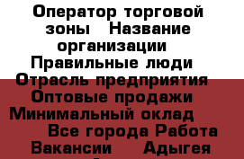 Оператор торговой зоны › Название организации ­ Правильные люди › Отрасль предприятия ­ Оптовые продажи › Минимальный оклад ­ 24 000 - Все города Работа » Вакансии   . Адыгея респ.,Адыгейск г.